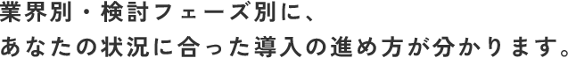業界別・検討フェーズ別に、あなたの状況に合った導入の進め方が分かります。